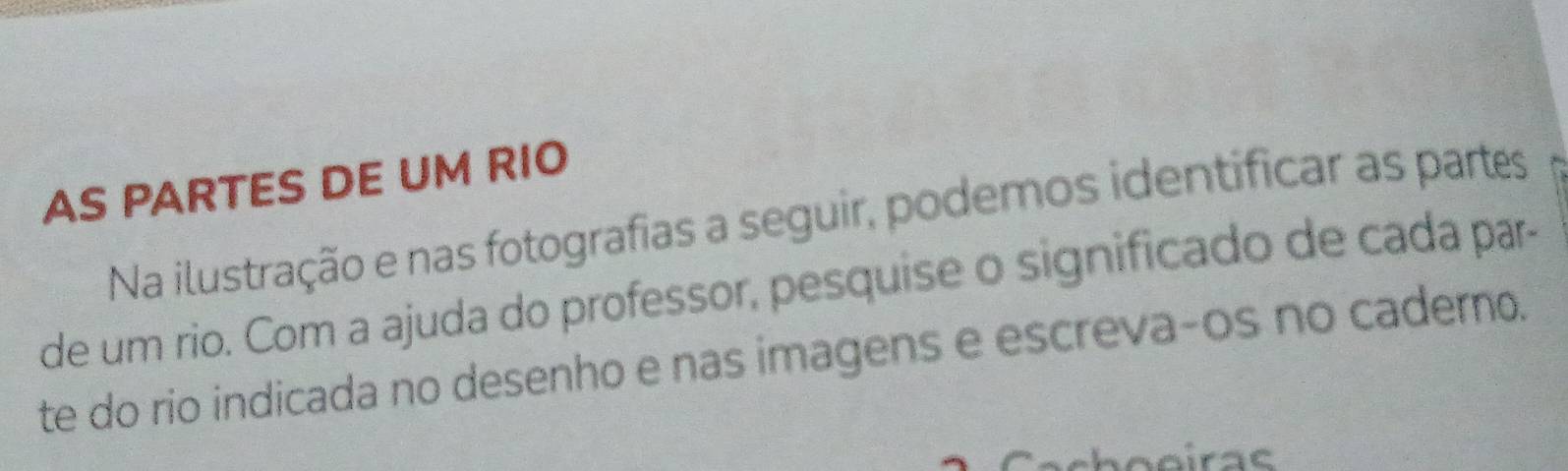 AS PARTES DE UM RIO 
Na ilustração e nas fotografias a seguir, podemos identificar as partes 
de um rio. Com a ajuda do professor, pesquise o significado de cada par- 
te do rio indicada no desenho e nas imagens e escreva-os no caderno.