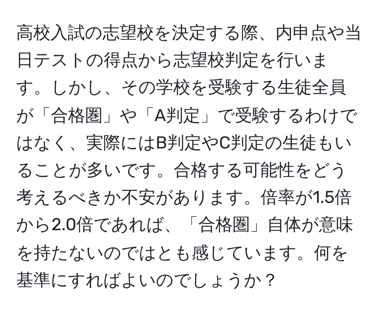 高校入試の志望校を決定する際、内申点や当日テストの得点から志望校判定を行います。しかし、その学校を受験する生徒全員が「合格圏」や「A判定」で受験するわけではなく、実際にはB判定やC判定の生徒もいることが多いです。合格する可能性をどう考えるべきか不安があります。倍率が1.5倍から2.0倍であれば、「合格圏」自体が意味を持たないのではとも感じています。何を基準にすればよいのでしょうか？