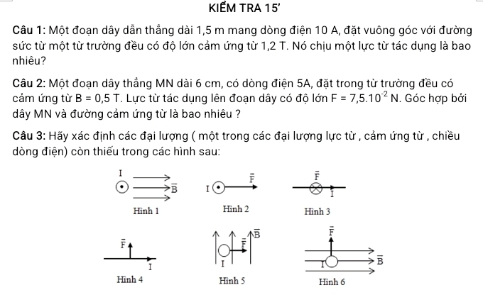 KIẾM TRA 15'
Câu 1: Một đoạn dây dẫn thẳng dài 1,5 m mang dòng điện 10 A, đặt vuông góc với đường
sức từ một từ trường đều có độ lớn cảm ứng từ 1,2 T. Nó chịu một lực từ tác dụng là bao
nhiêu?
Câu 2: Một đoạn dây thẳng MN dài 6 cm, có dòng điện 5A, đặt trong từ trường đều có
cảm ứng từ B=0,5T. Lực từ tác dụng lên đoạn dây có độ lớn F=7,5.10^(-2)N. Góc hợp bởi
dây MN và đường cảm ứng từ là bao nhiêu ?
Câu 3: Hãy xác định các đại lượng ( một trong các đại lượng lực từ , cảm ứng từ , chiều
dòng điện) còn thiếu trong các hình sau:
F
I
Hình 3
F
I 
Hình 4