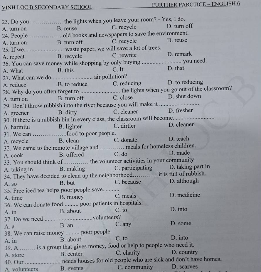 VINH LOC B SECONDARY SCHOOL FURTHER PARCTICE - ENGLISH 6
23. Do you_ the lights when you leave your room? - Yes, I do.
A. turn on B. reuse C. recycle D. turn off
24. People _old books and newspapers to save the environment.
A. turn on B. turn off C. recycle D. reuse
25. If we_ waste paper, we will save a lot of trees.
A. repeat B. recycle C. rewrite D. remark
26. You can save money while shopping by only buying _you need.
A. What B. this C. It D. that
27. What can we do _air pollution?
A. reduce B. to reduce C. reducing D. to reducing
28. Why do you often forget to _the lights when you go out of the classroom?
A. turn on B. turn off C. close D. shut down
29. Don’t throw rubbish into the river because you will make it_
A. greener B. dirty C. cleaner D. fresher
30. If there is a rubbish bin in every class, the classroom will become_
A. harmful B. lighter C. dirtier D. cleaner
31. We can _food to poor people.
A. recycle B. clean C. donate D. teach
32. We came to the remote village and _meals for homeless children.
A. cook B. offered C. do D. made
33. You should think of_ the volunteer activities in your community.
A. taking in B. making C. participating D. taking part in
34. They have decided to clean up the neighborhood._ it is full of rubbish.
A. so B. but C. because D. although
35. Free iced tea helps poor people save_
A. time B. money C. meals D. medicine
36. We can donate food _poor patients in hospitals.
A. in B. about C. to D. into
37. Do we need _volunteers?
A. a B. an C. any D. some
38. We can raise money _poor people.
A. in B. about C. to D. into
39. A …… is a group that gives money, food or help to people who need it.
A. store B. center C. charity D. country
40. Our _needs houses for old people who are sick and don’t have homes.
A. volunteers B. events C. community D. scarves