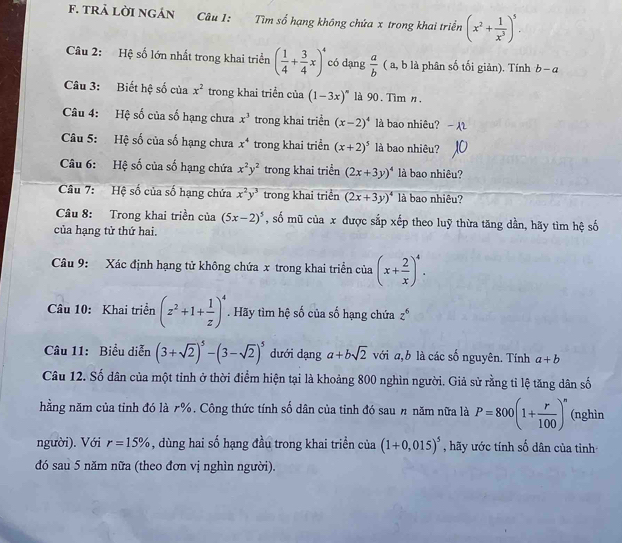 TRẢ LờI NGÁN Câu 1: Tìm số hạng không chứa x trong khai triển (x^2+ 1/x^3 )^5.
Câu 2: Hệ số lớn nhất trong khai triển ( 1/4 + 3/4 x)^4 có dạng  a/b  ( a, b là phân số tối giản). Tính b-a
Câu 3: Biết hệ số của x^2 trong khai triển của (1-3x)^circ  là 90. Tìm n.
Câu 4: Hệ số của số hạng chưa x^3 trong khai triển (x-2)^4 là bao nhiêu?
Câu 5: Hệ số của số hạng chưa x^4 trong khai triển (x+2)^5 là bao nhiêu?
Câu 6: Hệ số của số hạng chứa x^2y^2 trong khai triển (2x+3y)^4 là bao nhiêu?
Câu 7:  Hệ số của số hạng chứa x^2y^3 trong khai triển (2x+3y)^4 là bao nhiêu?
Câu 8: Trong khai triền của (5x-2)^5 , số mũ của x được sắp xếp theo luỹ thừa tăng dần, hãy tìm hệ số
của hạng tử thứ hai.
Câu 9: Xác định hạng tử không chứa x trong khai triển của (x+ 2/x )^4.
Câu 10: Khai triển (z^2+1+ 1/z )^4. Hãy tìm hệ số của số hạng chứa z^6
Câu 11: Biểu diễn (3+sqrt(2))^5-(3-sqrt(2))^5 dưới dạng a+bsqrt(2) với a,b là các số nguyên. Tính a+b
Câu 12. Số dân của một tỉnh ở thời điểm hiện tại là khoảng 800 nghìn người. Giả sử rằng tỉ lệ tăng dân số
nằng năm của tỉnh đó là 7%. Công thức tính số dân của tỉnh đó sau # năm nữa là P=800(1+ r/100 )^n (nghìn
người). Với r=15% , dùng hai số hạng đầu trong khai triển của (1+0,015)^5 , hãy ước tính số dân của tiỉnh
đó sau 5 năm nữa (theo đơn vị nghìn người).