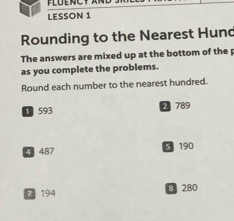 FLÜENCY AND 
LESSON 1 
Rounding to the Nearest Hund 
The answers are mixed up at the bottom of the p 
as you complete the problems. 
Round each number to the nearest hundred. 
1 593 2 789
4 487
5 190
7 194 8 280