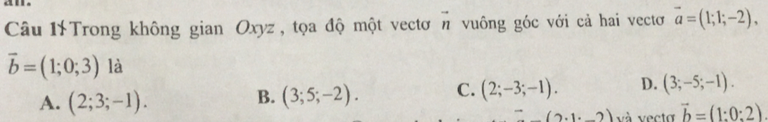 Câu 1Trong không gian Oxyz , tọa độ một vectơ vector n vuông góc với cả hai vectơ vector a=(1;1;-2),
vector b=(1;0;3) là
A. (2;3;-1).
B. (3;5;-2).
C. (2;-3;-1).
D. (3;-5;-1).
(2· 1· _ 2) và vecto vector b=(1:0:2)