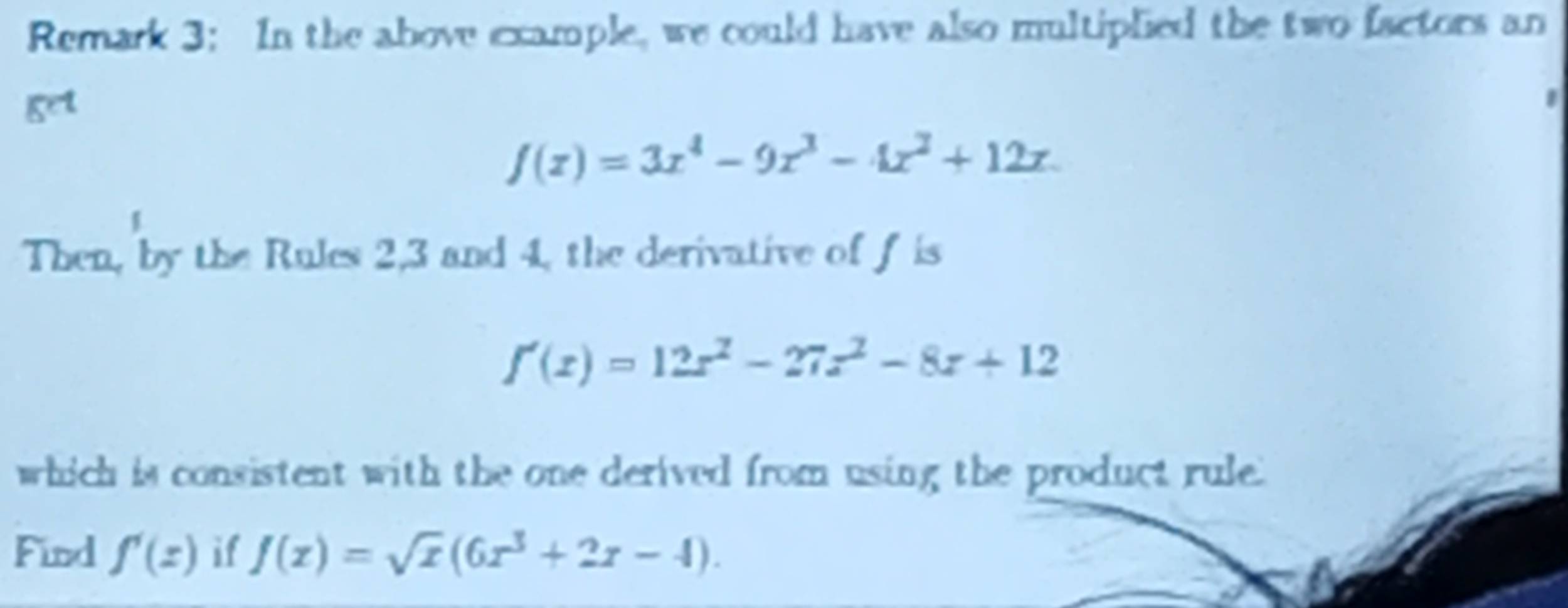 Remark 3: In the above example, we could have also multiplied the two factors an 
get
f(x)=3x^4-9x^3-4x^2+12x. 
Then, by the Rules 2, 3 and 4, the derivative of f is
f'(x)=12x^2-27x^2-8x+12
which is consistent with the one derived from using the product rule. 
Find f'(z) if f(x)=sqrt(x)(6x^3+2x-4).