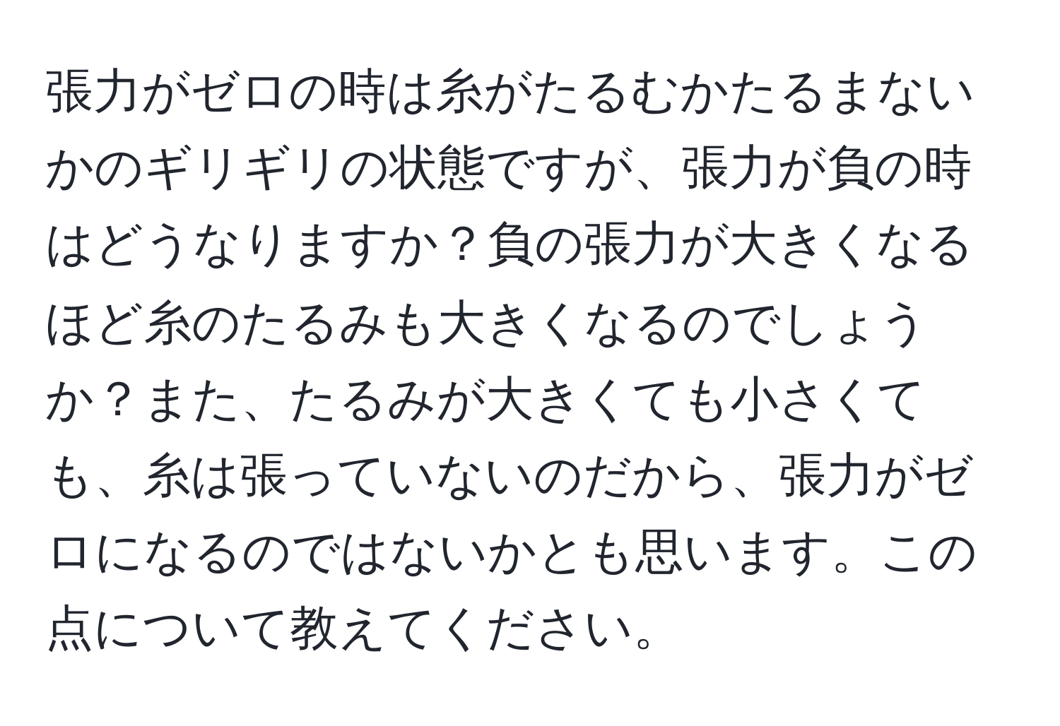 張力がゼロの時は糸がたるむかたるまないかのギリギリの状態ですが、張力が負の時はどうなりますか？負の張力が大きくなるほど糸のたるみも大きくなるのでしょうか？また、たるみが大きくても小さくても、糸は張っていないのだから、張力がゼロになるのではないかとも思います。この点について教えてください。