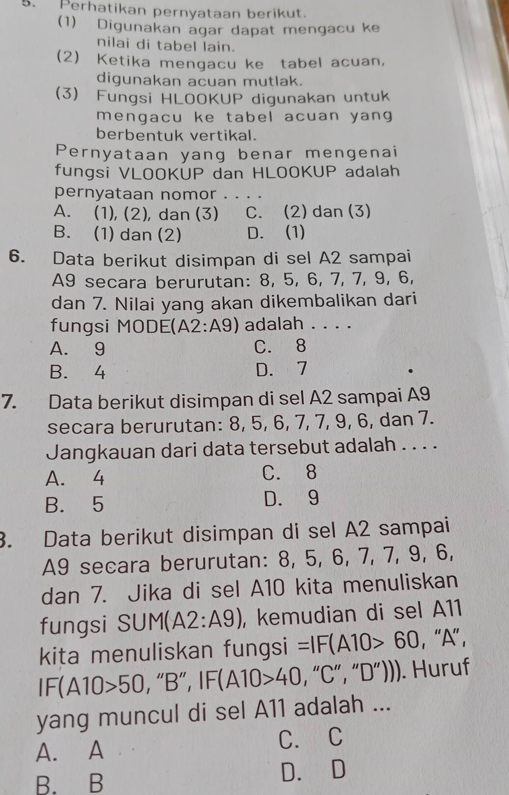 Perhatikan pernyataan berikut.
(1) Digunakan agar dapat mengacu ke
nilai di tabel lain.
(2) Ketika mengacu ke tabel acuan,
digunakan acuan mutlak.
(3) Fungsi HLOOKUP digunakan untuk
mengacu ke tabel acuan yang 
berbentuk vertikal.
Pernyataan yang benar mengenai
fungsi VLOOKUP dan HLOOKUP adalah
pernyataan nomor . .
A. (1), (2), dan (3) C. (2) dan (3)
B. (1) dan (2) D. (1)
6. Data berikut disimpan di sel A2 sampai
A9 secara berurutan: 8, 5, 6, 7, 7, 9, 6,
dan 7. Nilai yang akan dikembalikan dari
fungsi MODE(A2:A9) adalah . . . .
A. 9 C. 8
B. 4 D. 7
7. Data berikut disimpan di sel A2 sampai A9
secara berurutan: 8, 5, 6, 7, 7, 9, 6, dan 7.
Jangkauan dari data tersebut adalah . . . .
A. 4 C. 8
B. 5 D. 9
3. Data berikut disimpan di sel A2 sampai
A9 secara berurutan: 8, 5, 6, 7, 7, 9, 6,
dan 7. Jika di sel A10 kita menuliskan
fungsi SUM(A2:A9) , kemudian di sel A11
kita menuliskan fungsi =IF(A10>60 , '' A ” ,
IF(A10>50 , “ B ”, IF(A10>40 , “ C ”, “ D ”))). Huruf
yang muncul di sel A11 adalah ...
A. A
C. C
B. B D. D