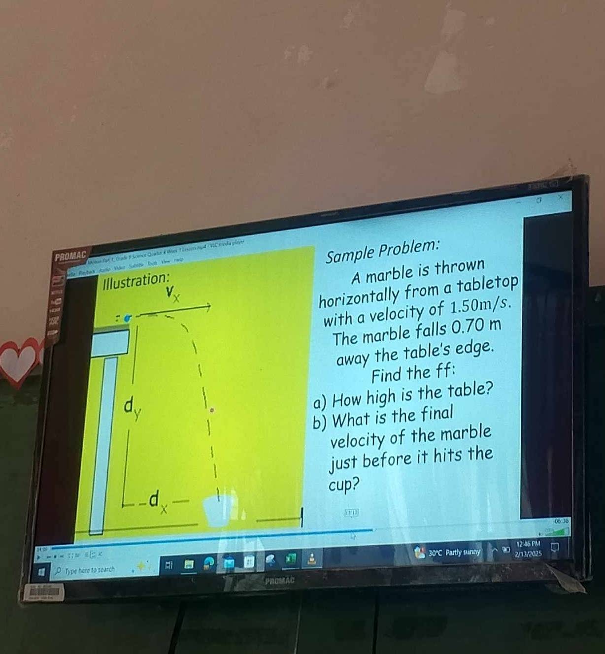 Metan Sat 1, Giade F Somce Quatn 4 Wes 1 L esor mp4 MC media plaves 
PROMAC 
Illustration: Sample Problem: 
A marble is thrown 
horizontally from a tabletop 
with a velocity of 1.50m/s. 
The marble falls 0.70 m
away the table's edge. 
Find the ff: 
a) How high is the table? 
b) What is the final 
velocity of the marble 
just before it hits the 
cup? 
d 
06 30 
12:46 PM 
30°C Partly sunny 
D Type here to search 2/13/2025 
PROMAC