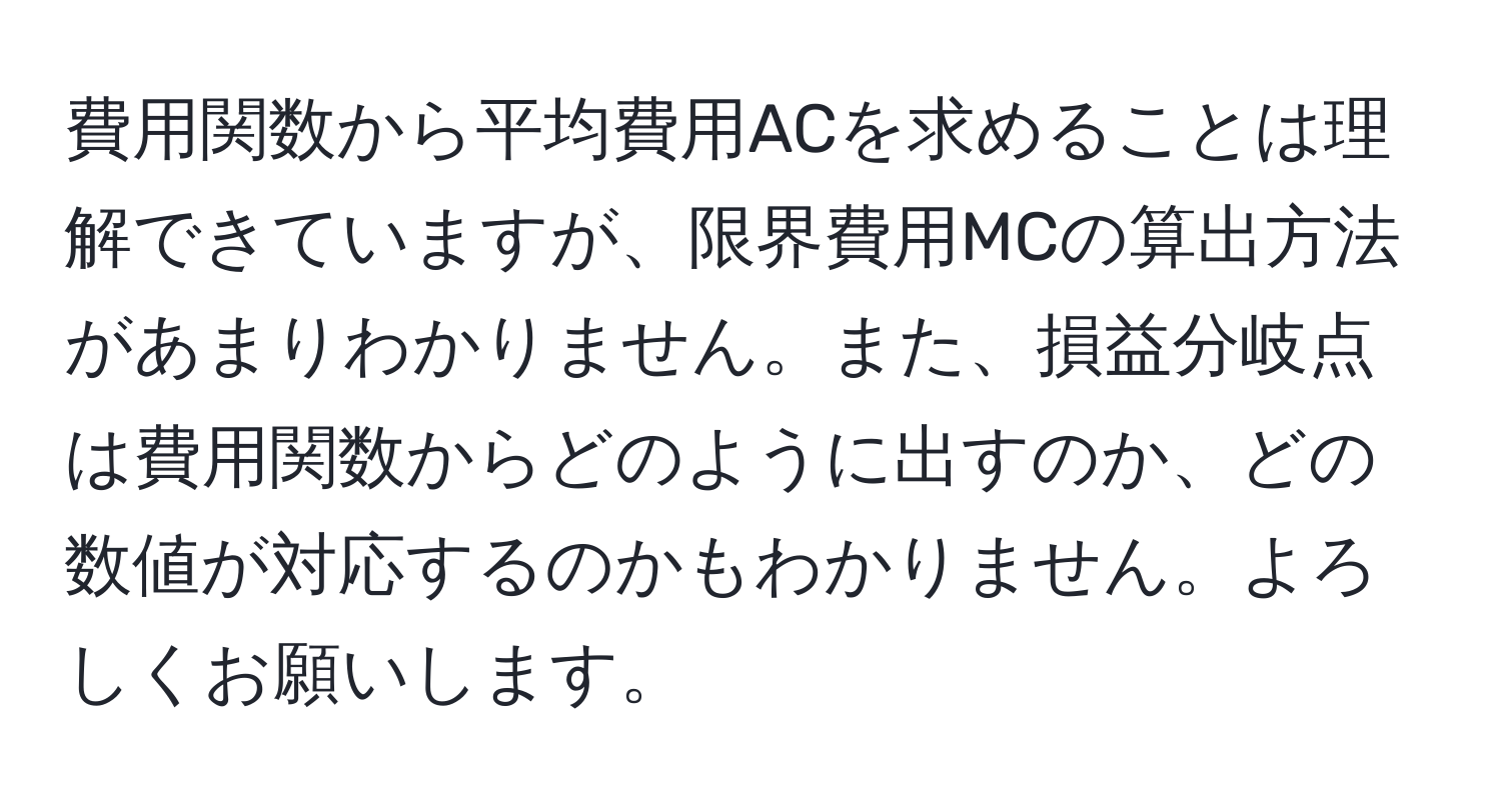 費用関数から平均費用ACを求めることは理解できていますが、限界費用MCの算出方法があまりわかりません。また、損益分岐点は費用関数からどのように出すのか、どの数値が対応するのかもわかりません。よろしくお願いします。