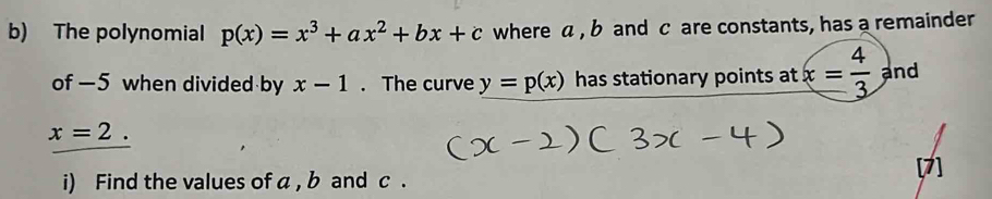 The polynomial p(x)=x^3+ax^2+bx+c where a , b and c are constants, has a remainder 
of -5 when divided by x-1. The curve y=p(x) has stationary points at x= 4/3  and
x=2. 
i) Find the values of a , b and c.