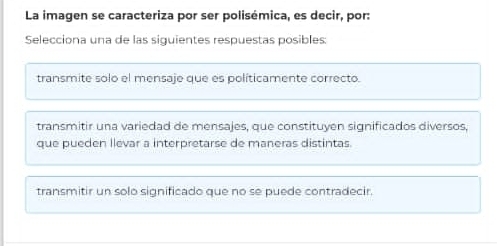 La imagen se caracteriza por ser polisémica, es decir, por:
Selecciona una de las siguientes respuestas posibles:
transmite solo el mensaje que es políticamente correcto.
transmitir una variedad de mensajes, que constituyen significados diversos,
que pueden llevar a interpretarse de maneras distintas.
transmitir un solo significado que no se puede contradecir