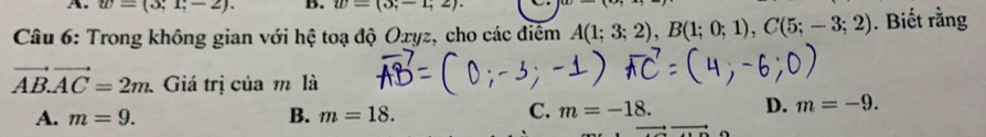 w=(3;1;-2). B. w=(3;-1;2). 
Câu 6: Trong không gian với hệ toạ độ Oxyz, cho các điểm A(1;3;2), B(1;0;1), C(5;-3;2). Biết rằng
vector AB. vector AC=2m. Giá trị của m là
A. m=9. B. m=18.
C. m=-18. D. m=-9.