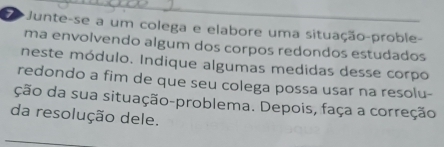 Junte-se a um colega e elabore uma situação-proble- 
ma envolvendo algum dos corpos redondos estudados 
neste módulo. Indique algumas medidas desse corpo 
redondo a fim de que seu colega possa usar na resolu- 
ção da sua situação-problema. Depois, faça a correção 
da resolução dele. 
_