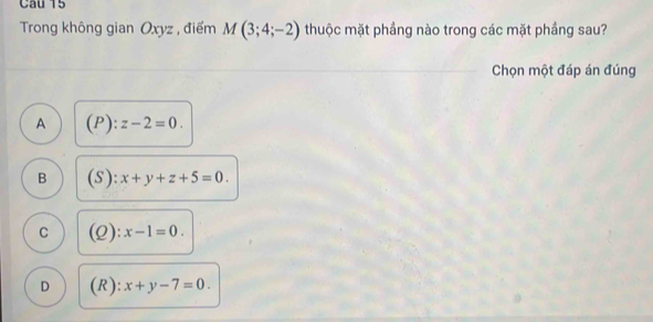 Trong không gian Oxyz , điểm M(3;4;-2) thuộc mặt phầng nào trong các mặt phầng sau?
Chọn một đáp án đúng
A (P):z-2=0.
B (S):x+y+z+5=0.
C (Q):x-1=0.
D (R):x+y-7=0.