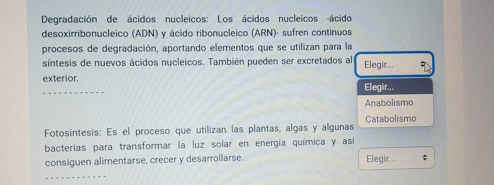 Degradación de ácidos nucleicos: Los ácidos nucleicos -ácido
desoxirribonucleico (ADN) y ácido ribonucleico (ARN)- sufren continuos
procesos de degradación, aportando elementos que se utilizan para la
síntesis de nuevos ácidos nucleicos. También pueden ser excretados al Elegir...
exterior.
Elegir...
Anabolismo
Catabolismo
Fotosíntesis: Es el proceso que utilizan las plantas, algas y algunas
bacterias para transformar la luz solar en energía química y así
consiguen alimentarse, crecer y desarrollarse. Elegir... ^