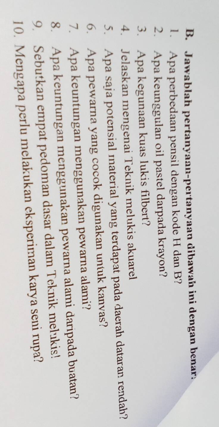 Jawablah pertanyaan-pertanyaan dibawah ini dengan benar: 
1. Apa perbedaan pensil dengan kode H dan B? 
2. Apa keunggulan oil pastel darpada krayon? 
3. Apa kegunaan kuas lukis filbert? 
4. Jelaskan mengenai Teknik melukis akuarel 
5. Apa saja potensial material yang terdapat pada daerah dataran rendah? 
6. Apa pewarna yang cocok digunakan untuk kanvas? 
7. Apa keuntungan menggunakan pewarna alami? 
8. Apa keuntungan menggunakan pewarna alami daripada buatan? 
9. Sebutkan empat pedoman dasar dalam Teknik melukis! 
10. Mengapa perlu melakukan eksperiman karya seni rupa?