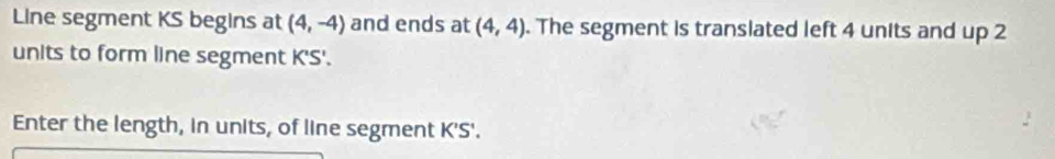 Line segment KS begins at (4,-4) and ends at (4,4). The segment is translated left 4 units and up 2
units to form line segment K'S'. 
Enter the length, in units, of line segment K'S'.