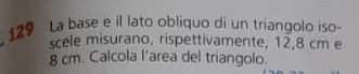 129 La base e il lato obliquo di un triangolo iso- 
scele misurano, rispettivamente, 12, 8 cm e
8 cm. Calcola l’area del triangolo.