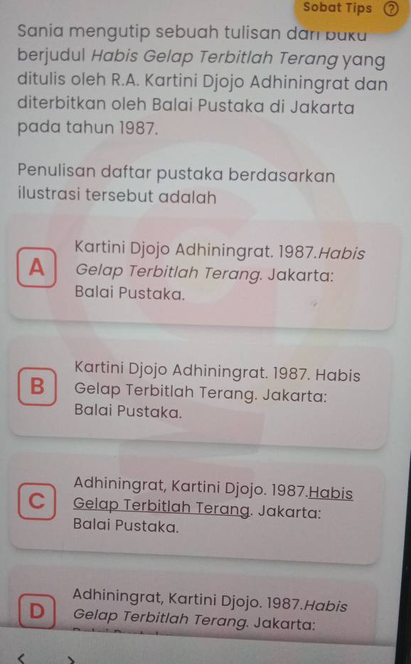 Sobat Tips ②
Sania mengutip sebuah tulisan dan buku
berjudul Habis Gelap Terbitlah Terang yang
ditulis oleh R.A. Kartini Djojo Adhiningrat dan
diterbitkan oleh Balai Pustaka di Jakarta
pada tahun 1987.
Penulisan daftar pustaka berdasarkan
ilustrasi tersebut adalah
Kartini Djojo Adhiningrat. 1987.Habis
A Gelap Terbitlah Terang. Jakarta:
Balai Pustaka.
Kartini Djojo Adhiningrat. 1987. Habis
B Gelap Terbitlah Terang. Jakarta:
Balai Pustaka.
Adhiningrat, Kartini Djojo. 1987.Habis
C Gelap Terbitlah Terang. Jakarta:
Balai Pustaka.
Adhiningrat, Kartini Djojo. 1987.Habis
D Gelap Terbitlah Terang. Jakarta: