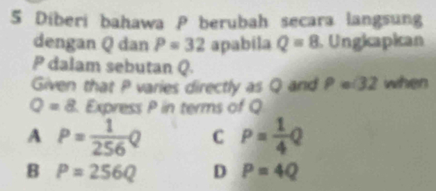 Diberi bahawa P berubah secara langsung
dengan Q dan P=32 apabila Q=8 Ungkapican
P dalam sebutan Q.
Given that P varies directly as Q and P=32 when
Q=8 Express P in terms of Q
A P= 1/256 Q C P= 1/4 Q
_
B P=256Q
D P=4Q