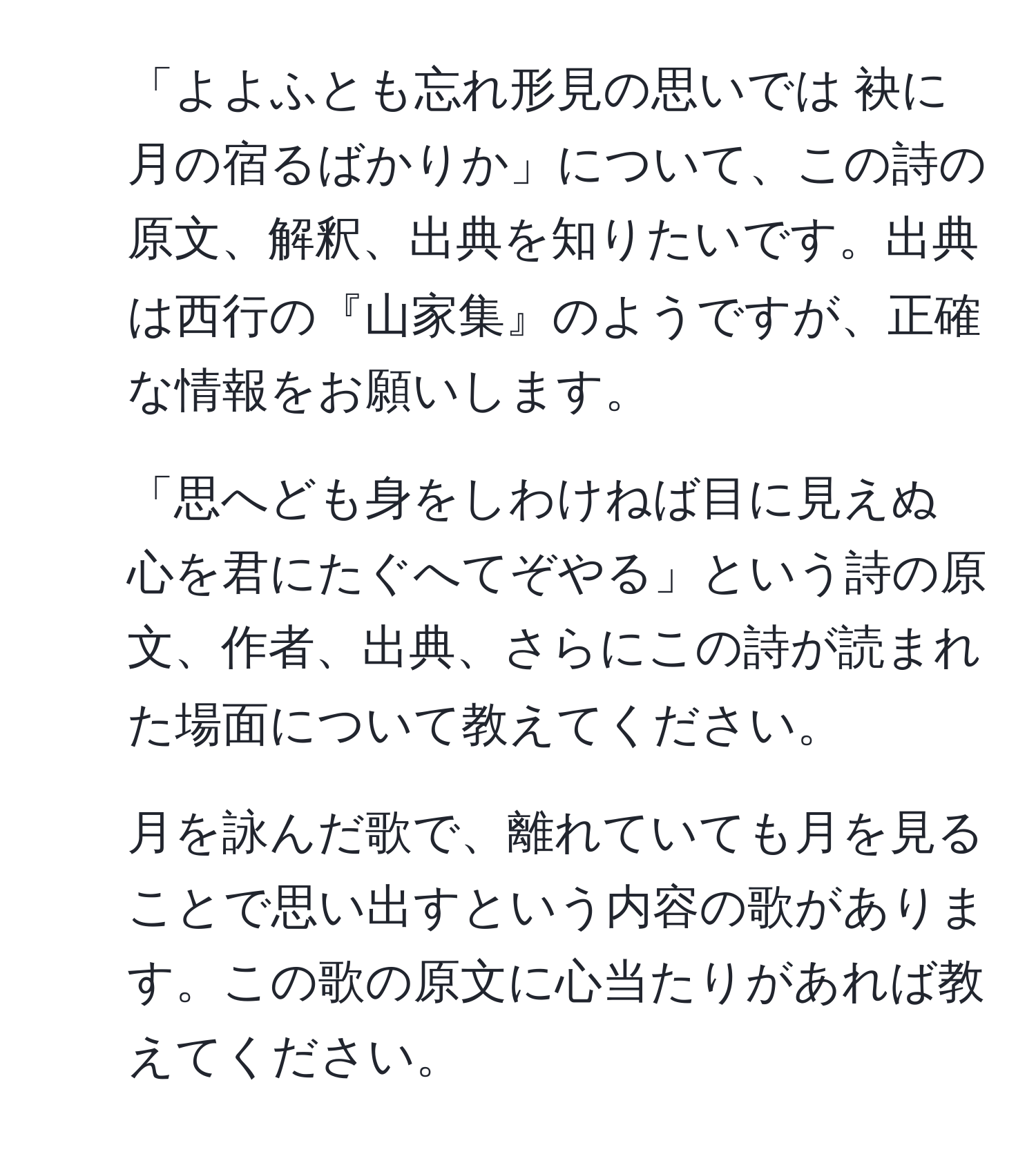 「よよふとも忘れ形見の思いでは 袂に月の宿るばかりか」について、この詩の原文、解釈、出典を知りたいです。出典は西行の『山家集』のようですが、正確な情報をお願いします。
  
2. 「思へども身をしわけねば目に見えぬ 心を君にたぐへてぞやる」という詩の原文、作者、出典、さらにこの詩が読まれた場面について教えてください。
  
3. 月を詠んだ歌で、離れていても月を見ることで思い出すという内容の歌があります。この歌の原文に心当たりがあれば教えてください。