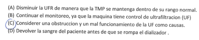 (A) Disminuir la UFR de manera que la TMP se mantenga dentro de su rango normal.
(B) Continuar el monitoreo, ya que la maquina tiene control de ultrafiltracion (UF)
(C) Considerer una obstruccion y un mal funcionamiento de la UF como causas.
(D) Devolver la sangre del paciente antes de que se rompa el dializador .