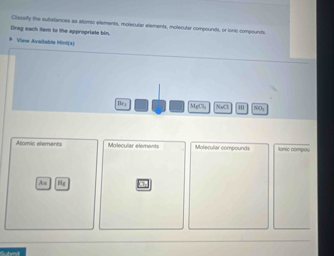 Classify the substances as atomic elements, molecular elements, molecular compounds, or ionic compounds.
Drag each item to the appropriate bin.
View Available Hint(s)
Brz MgCl_2 NaCl HI NO_2
Atomic elements Molecular elements Molecular compounds Ionic compou
Au ig
Ch
Submit