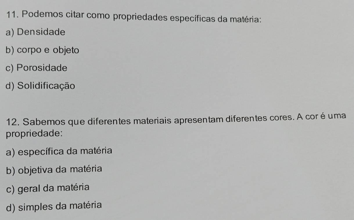 Podemos citar como propriedades específicas da matéria:
a) Densidade
b) corpo e objeto
c) Porosidade
d) Solidificação
12. Sabemos que diferentes materiais apresentam diferentes cores. A cor é uma
propriedade:
a) específica da matéria
b) objetiva da matéria
c) geral da matéria
d) simples da matéria