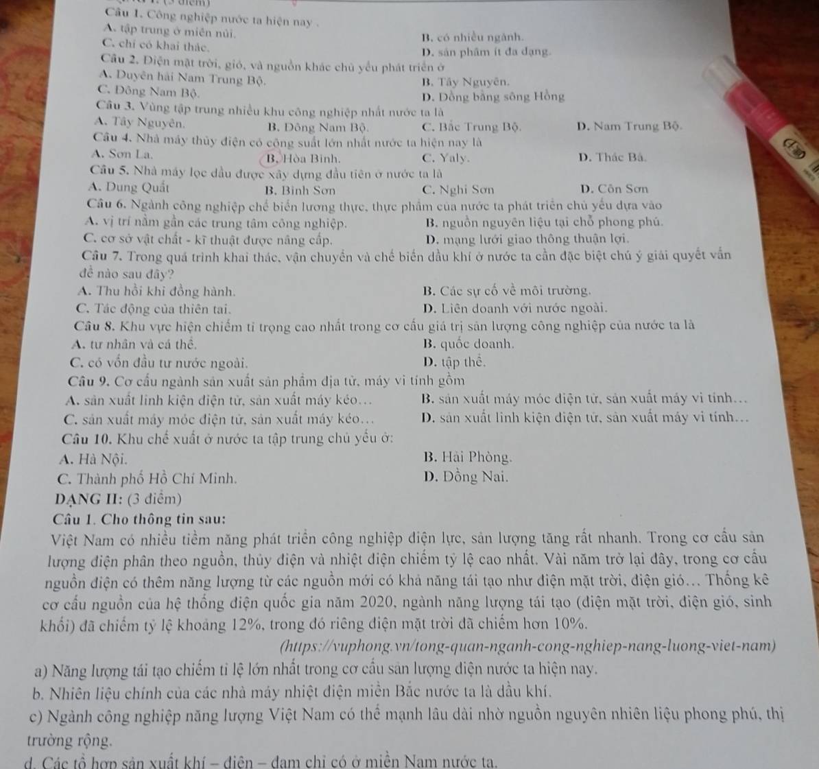 Công nghiệp nước ta hiện nay .
A tập trung ở miên nủi. B. có nhiều ngành.
C. chỉ có khai thác.
D. sản phâm ít đa dạng
Câu 2. Điện mặt trời, gió, và nguồn khác chủ yểu phát triển ở
A. Duyên hải Nam Trung Bộ. B. Tây Nguyên.
C. Đông Nam Bộ.
D. Dồng bằng sông Hồng
Câu 3. Vùng tập trung nhiều khu công nghiệp nhất nước ta là
A. Tây Nguyên. B. Đông Nam Bộ. C. Bắc Trung Bộ. D. Nam Trung Bộ.
Câu 4. Nhà máy thủy điện có công suất lớn nhất nước ta hiện nay là
I
A. Sơn La. B Hòa Bình. C. Yaly. D. Thác Bá.
Câu 5. Nhà máy lọc dầu được xây dựng đầu tiên ở nước ta là
a
A. Dung Quất B. Binh Sơn C. Nghi Sơn D. Côn Sơn
Câu 6. Ngành công nghiệp chế biển lương thực, thực phẩm của nước ta phát triển chủ yếu dựa vào
A. vị trí nằm gần các trung tâm công nghiệp. B. nguồn nguyên liệu tại chỗ phong phú.
C. cơ sở vật chất - kĩ thuật được nâng cấp. D. mạng lưới giao thông thuận lợi.
Câu 7. Trong quá trình khai thác, vận chuyển và chế biển dầu khí ở nước ta cần đặc biệt chú ý giải quyết vẫn
để nào sau đây?
A. Thu hồi khi đồng hành. B. Các sự cố về môi trường.
C. Tác động của thiên tai. D. Liên doanh với nước ngoài.
Câu 8. Khu vực hiện chiếm tỉ trọng cao nhất trong cơ cấu giá trị sản lượng công nghiệp của nước ta là
A. tư nhân và cá thể, B. quốc doanh.
C. có vốn đầu tư nước ngoài. D. tập thể.
Cầu 9. Cơ cấu ngành sản xuất sản phẩm địa tử, máy vi tính gồm
A. sản xuất linh kiện điện tử, sản xuất máy kéo... B. sản xuất máy móc điện tử, sản xuất máy vi tính...
C. sản xuất máy móc điện tử, sản xuất máy kéo... D. sản xuất linh kiện diện tử, sản xuất máy vi tính...
Câầu 10. Khu chế xuất ở nước ta tập trung chủ yếu ở:
A. Hà Nội. B. Hải Phòng.
C. Thành phố Hồ Chí Minh. D. Đồng Nai.
DANG II: (3 điểm)
Câu 1. Cho thông tin sau:
Việt Nam có nhiều tiềm năng phát triển công nghiệp điện lực, sản lượng tăng rất nhanh. Trong cơ cầu sản
lượng điện phân theo nguồn, thủy điện và nhiệt điện chiếm tỷ lệ cao nhất. Vài năm trở lại đây, trong cơ cầu
nguồn điện có thêm năng lượng từ các nguồn mới có khả năng tái tạo như điện mặt trời, điện gió... Thống kê
cơ cấu nguồn của hệ thống điện quốc gia năm 2020, ngành năng lượng tái tạo (điện mặt trời, điện gió, sinh
khối) đã chiếm tỷ lệ khoảng 12%, trong đó riêng điện mặt trời đã chiếm hơn 10%.
(https://vuphong.vn/tong-quan-nganh-cong-nghiep-nang-luong-viet-nam)
a) Năng lượng tái tạo chiếm tỉ lệ lớn nhất trong cơ cầu sản lượng điện nước ta hiện nay.
b. Nhiên liệu chính của các nhà máy nhiệt điện miền Bắc nước ta là dầu khí.
c) Ngành công nghiệp năng lượng Việt Nam có thể mạnh lâu dài nhờ nguồn nguyên nhiên liệu phong phú, thị
trường rộng.
d. Các tổ hợp sản xuất khí - điện - đam chỉ có ở miền Nam nước ta.