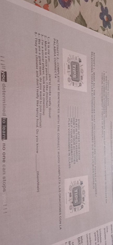 WRiTING COMPREHENSiOn 
* NAMe common interests, Horries: Kinds de Music: Habl an sobre intereses er she 
p u e d e c 
ividades. 
activity to MAri all the activities that you consider are good pieces of advice " 
parte s 
SELECCIONA TODAS LAS ActividAdEs que conSIdERES que sON un BUEN COnsejo 
cuadrs 
somen 
lebe 
STUDY AFTER THE EXAM 
PLAY IN THE CLASSROOM 
TIPS _DON'T DO YOUR ACtIvITIES TIPS DAT 
HelP Your ClAßmate C 
PLAY VIDEOGAMES IN CLASS. b 
、 
ACTIVITY 2.- COMPLETE THE SENTENCES WITH THE CORRECT WORDI COMPLETA LAS ORACIONES CON LA 
PALABRA CORRECTA 
1.- It is my car. _(it/it's) looks really Good! 
2.- Maria is a nice person, I like (him/her) 
3.- I'm a soccer player, look that is (me/mine) 
4.- We are a great team, do you want to join (our/us) 
5.- They are chinese and don't really like spicy food. Do you know _(them/their) 
you determined to learn, no one can stops