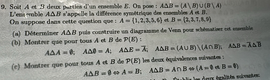 Soit A et B deux parties d'un ensemble E. On pose : A△ B=(A|B)∪ (B|A)
L'ensemble A△ B s'appelle la différence symétrique des ensembles A et B. 
On suppose dans cette question que : A= 1,2,3,5,6 et B= 2,3,7,8,9
(a) Déterminer A△ B puis construire un diagramme de Venn pour schématiser cet ensemble 
(b) Montrer que pour tous A et B de P(E) :
A△ A=θ; A△ θ =A; A△ E=overline A; A△ B=(A∪ B)bigcirc (A∩ B); A△ B=overline A△ overline B
(c) Montrer que pour tous A et B de P(E) les deux équivalences suivantes :
A△ B=varnothing Leftrightarrow A=B; A△ B=A∩ BLeftrightarrow (A=0 et B=varnothing )
es x égalités suivantes :