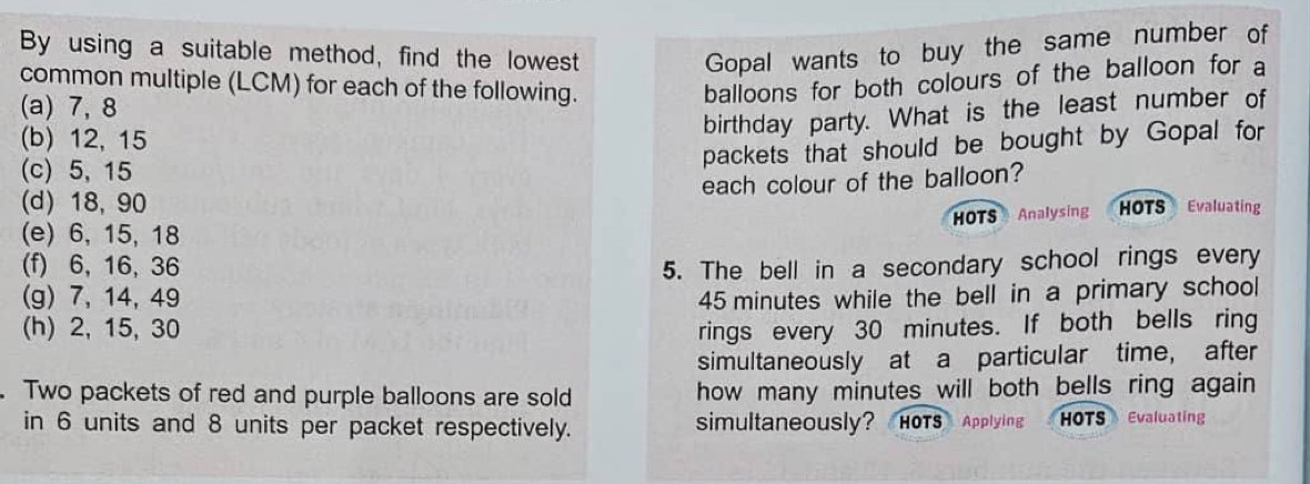 By using a suitable method, find the lowest Gopal wants to buy the same number of 
common multiple (LCM) for each of the following. 
balloons for both colours of the balloon for a 
(a) 7, 8
(b) 12, 15
birthday party. What is the least number of 
(c) 5, 15
packets that should be bought by Gopal for 
each colour of the balloon? 
(d) 18, 90 HOTS Evaluating 
HOTS Analysing 
(e) 6, 15, 18
(f) 6, 16, 36 5. The bell in a secondary school rings every 
(g) 7, 14, 49 45 minutes while the bell in a primary school 
(h) 2, 15, 30 rings every 30 minutes. If both bells ring 
simultaneously at a particular time, after 
Two packets of red and purple balloons are sold how many minutes will both bells ring again 
in 6 units and 8 units per packet respectively. simultaneously? HOTS Applying HOTS Evaluating