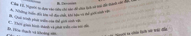 Onfferous
B. Devonian
Câu 11. Người ta dựa vào tiêu chí nào để chia lịch sử trái đất thành các đạt, có
A. Những biến đổi lớn về địa chất, khí hậu và thế giới sinh vật.
B. Quá trình phát triển của thế giới sinh vật.
C. Thời gian hình thành và phát triển của trái đất.
D. Hóa thạch và khoáng sản.
Người ta chia lịch sử trái đất