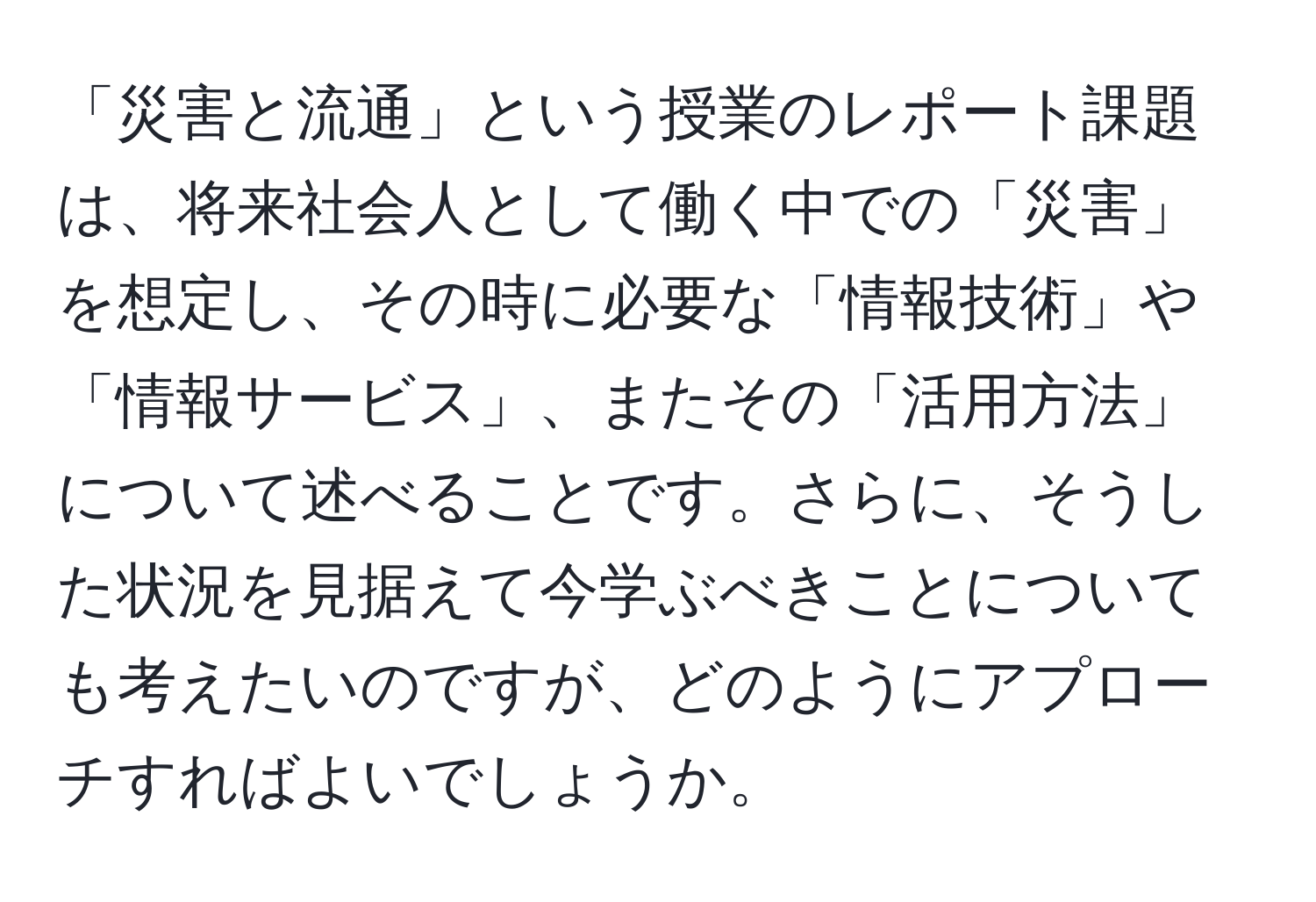 「災害と流通」という授業のレポート課題は、将来社会人として働く中での「災害」を想定し、その時に必要な「情報技術」や「情報サービス」、またその「活用方法」について述べることです。さらに、そうした状況を見据えて今学ぶべきことについても考えたいのですが、どのようにアプローチすればよいでしょうか。