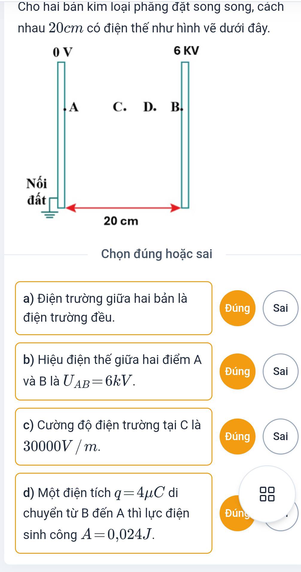 Cho hai bán kim loại phăng đặt song song, cách 
nhau 20cm có điện thế như hình vẽ dưới đây. 
Chọn đúng hoặc sai 
a) Điện trường giữa hai bản là 
Đúng Sai 
điện trường đều. 
b) Hiệu điện thế giữa hai điểm A 
Đúng Sai 
và B là U_AB=6kV. 
c) Cường độ điện trường tại C là 
Đúng Sai
30000V / m. 
d) Một điện tích q=4mu C di 
chuyển từ B đến A thì lực điện Đúng 
sinh công A=0,024J.