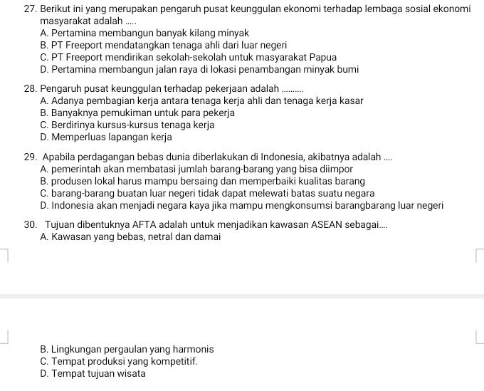 Berikut ini yang merupakan pengaruh pusat keunggulan ekonomi terhadap lembaga sosial ekonomi
masyarakat adalah .....
A. Pertamina membangun banyak kilang minyak
B. PT Freeport mendatangkan tenaga ahli dari luar negeri
C. PT Freeport mendirikan sekolah-sekolah untuk masyarakat Papua
D. Pertamina membangun jalan raya di lokasi penambangan minyak bumi
28. Pengaruh pusat keunggulan terhadap pekerjaan adalah ….
A. Adanya pembagian kerja antara tenaga kerja ahli dan tenaga kerja kasar
B. Banyaknya pemukiman untuk para pekerja
C. Berdirinya kursus-kursus tenaga kerja
D. Memperluas lapangan kerja
29. Apabila perdagangan bebas dunia diberlakukan di Indonesia, akibatnya adalah ....
A. pemerintah akan membatasi jumlah barang-barang yang bisa diimpor
B. produsen lokal harus mampu bersaing dan memperbaiki kualitas barang
C. barang-barang buatan luar negeri tidak dapat melewati batas suatu negara
D. Indonesia akan menjadi negara kaya jika mampu mengkonsumsi barangbarang luar negeri
30. Tujuan dibentuknya AFTA adalah untuk menjadikan kawasan ASEAN sebagai....
A. Kawasan yang bebas, netral dan damai
B. Lingkungan pergaulan yang harmonis
C. Tempat produksi yang kompetitif.
D. Tempat tujuan wisata