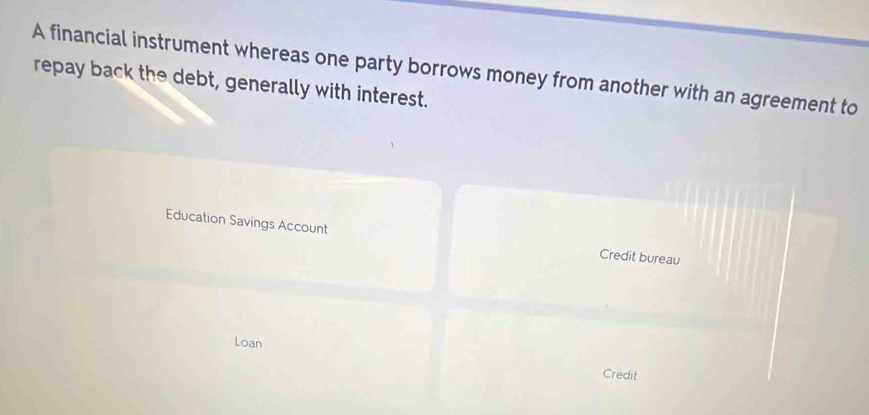 A financial instrument whereas one party borrows money from another with an agreement to 
repay back the debt, generally with interest. 
Education Savings Account Credit bureau 
Loan Credit