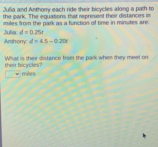 Julia and Anthony each ride their bicycles along a path to 
the park. The equations that represent their distances in
miles from the park as a function of time in minutes are: 
Julia: d=0.25t
Anthony: d=4.5-0.20t
What is their distance from the park when they meet on 
their bicycles?
miles