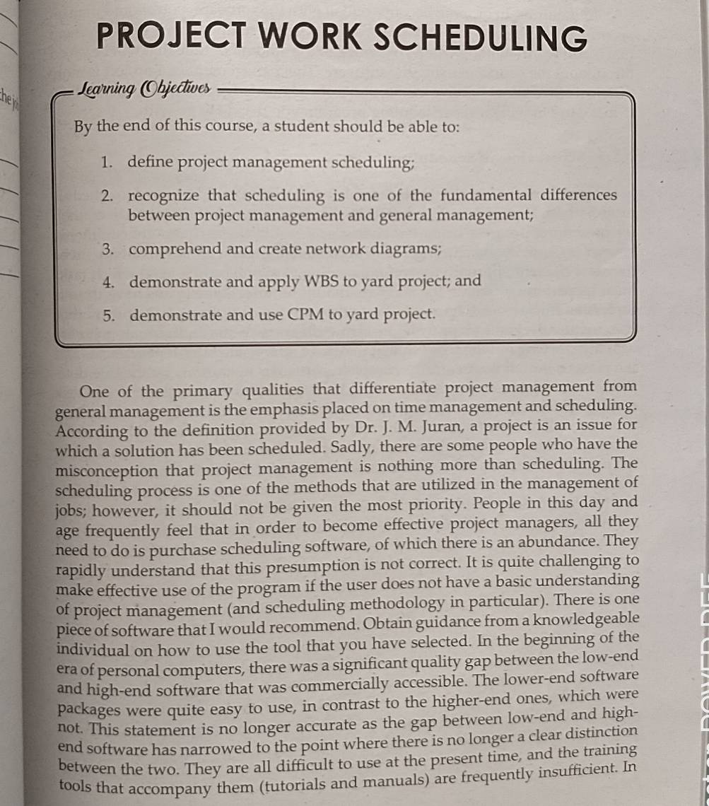 PROJECT WORK SCHEDULING 
Legarning Objectíves 
he n 
By the end of this course, a student should be able to: 
1. define project management scheduling; 
2. recognize that scheduling is one of the fundamental differences 
between project management and general management; 
3. comprehend and create network diagrams; 
4. demonstrate and apply WBS to yard project; and 
5. demonstrate and use CPM to yard project. 
One of the primary qualities that differentiate project management from 
general management is the emphasis placed on time management and scheduling. 
According to the definition provided by Dr. J. M. Juran, a project is an issue for 
which a solution has been scheduled. Sadly, there are some people who have the 
misconception that project management is nothing more than scheduling. The 
scheduling process is one of the methods that are utilized in the management of 
jobs; however, it should not be given the most priority. People in this day and 
age frequently feel that in order to become effective project managers, all they 
need to do is purchase scheduling software, of which there is an abundance. They 
rapidly understand that this presumption is not correct. It is quite challenging to 
make effective use of the program if the user does not have a basic understanding 
of project management (and scheduling methodology in particular). There is one 
piece of software that I would recommend. Obtain guidance from a knowledgeable 
individual on how to use the tool that you have selected. In the beginning of the 
era of personal computers, there was a significant quality gap between the low-end 
and high-end software that was commercially accessible. The lower-end software 
packages were quite easy to use, in contrast to the higher-end ones, which were 
not. This statement is no longer accurate as the gap between low-end and high- 
end software has narrowed to the point where there is no longer a clear distinction 
between the two. They are all difficult to use at the present time, and the training 
tools that accompany them (tutorials and manuals) are frequently insufficient. In