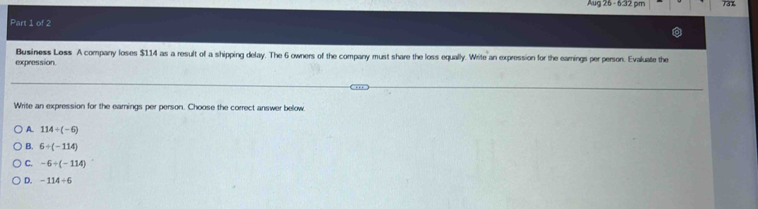 Aug26-632 m 73%
Part 1 of 2
Business Loss A company loses $114 as a result of a shipping delay. The 6 owners of the company must share the loss equally. Write an expression for the earnings per person. Evaluate the
expression
Write an expression for the earnings per person. Choose the correct answer below.
A. 114/ (-6)
B. 6/ (-114)
C. -6/ (-114)
D. -114/ 6