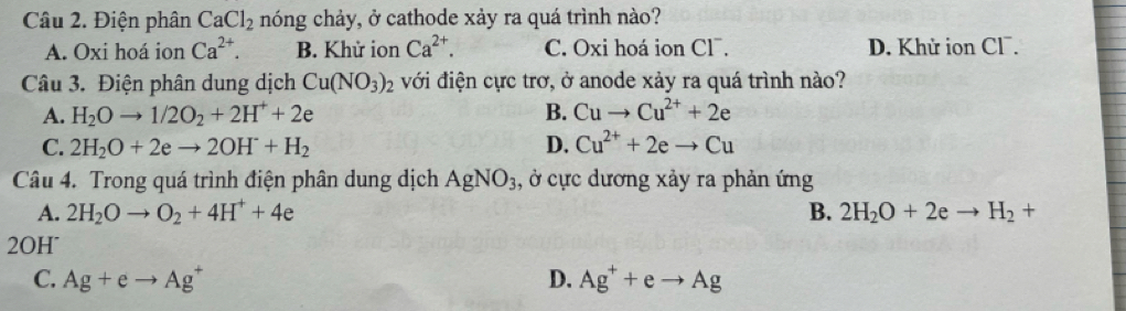 Điện phân CaCl_2 nóng chảy, ở cathode xảy ra quá trình nào?
A. Oxi hoá ion Ca^(2+). B. Khử ion Ca^(2+). C. Oxi hoá ion Cl¯. D. Khử ion Cl.
Câu 3. Điện phân dung dịch Cu(NO_3)_2 với điện cực trơ, ở anode xảy ra quá trình nào?
A. H_2Oto 1/2O_2+2H^++2e B. Cuto Cu^(2+)+2e
C. 2H_2O+2eto 2OH^-+H_2 D. Cu^(2+)+2eto Cu
Câu 4. Trong quá trình điện phân dung dịch AgNO_3 1, ở cực dương xảy ra phản ứng
A. 2H_2Oto O_2+4H^++4e B. 2H_2O+2eto H_2+
2OH°
C. Ag+eto Ag^+ D. Ag^++eto Ag