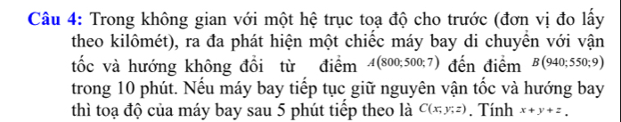 Trong không gian với một hệ trục toạ độ cho trước (đơn vị đo lấy 
theo kilômét), ra đa phát hiện một chiếc máy bay di chuyển với vận 
tốc và hướng không đồi từ điểm A(800;500;7) đến điểm B(940;550;9)
trong 10 phút. Nếu máy bay tiếp tục giữ nguyên vận tốc và hướng bay 
thì toạ độ của máy bay sau 5 phút tiếp theo là C(x;y;z). Tính x+y+z_y