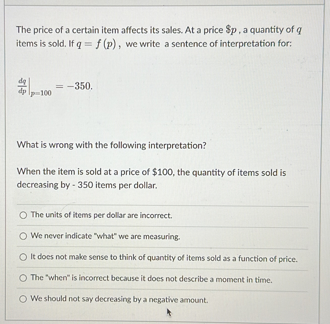 The price of a certain item affects its sales. At a price $p , a quantity of q
items is sold. If q=f(p) , we write a sentence of interpretation for:
 dq/dp |_p=100=-350. 
What is wrong with the following interpretation?
When the item is sold at a price of $100, the quantity of items sold is
decreasing by - 350 items per dollar.
The units of items per dollar are incorrect.
We never indicate "what" we are measuring.
It does not make sense to think of quantity of items sold as a function of price.
The "when'' is incorrect because it does not describe a moment in time.
We should not say decreasing by a negative amount.