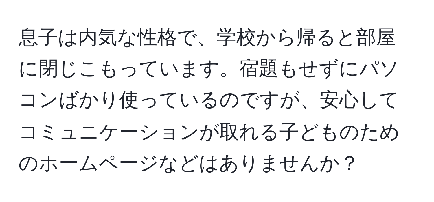 息子は内気な性格で、学校から帰ると部屋に閉じこもっています。宿題もせずにパソコンばかり使っているのですが、安心してコミュニケーションが取れる子どものためのホームページなどはありませんか？