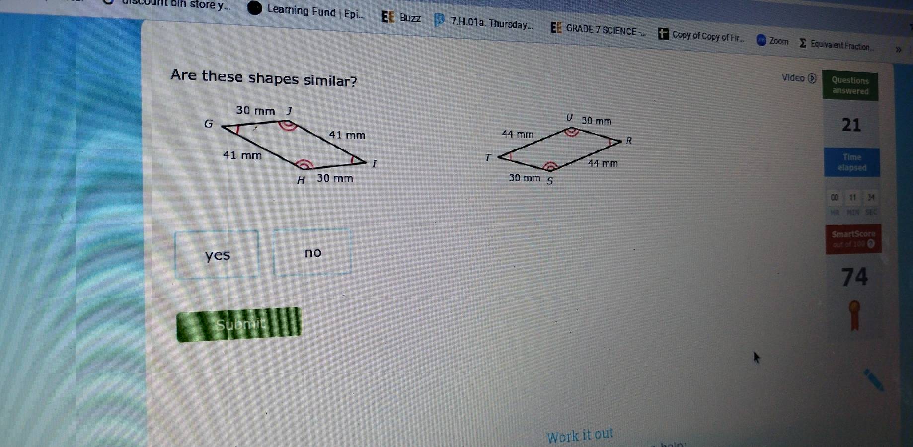 discount bin store y... Learning Fund | Epi... Buzz 7.H.01a. Thursday... GRADE 7 SCIENCE -..
Copy of Copy of Fir.. Zoom 2 Equivalent Fraction. »
Are these shapes similar?
Video D Questions
answered
21

Time
elapsed

00 11 34
IN SEC
SmartScor
out of 100 0
yes no
74
` Subn
Work it out