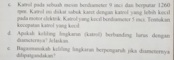 Katrol pada sebuah mesin berdiameter 9 inci dan berputar 1260
rpm. Katrol ini dikat sabuk karet dengan katrol yang lebih kecil 
pada motor elektrik. Katrol yang kecıl berdiameter 5 inci. Tentukan 
kecepatan katrol yang kecil 
d. Apakah keliling lingkaran (katrol) berbanding lurus dengan 
diameternya? Jelaskan. 
e. Bagaimanakah keliling lingkaran berpengaruh jika diameternya 
dilipatgandakan?