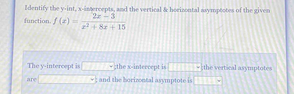 Identify the y -int, x-intercepts, and the vertical & horizontal asymptotes of the given 
function. f(x)= (2x-3)/x^2+8x+15 
The y-intercept is □;the x-intercept is □ vee;the vertical asymptotes 
are □; and the horizontal asymptote is □ 