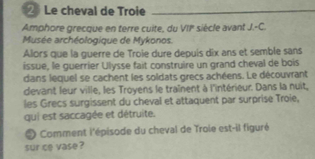 Le cheval de Troie 
Amphore grecque en terre cuite, du VII siècle avant J.-C. 
Musée archéologique de Mykonos. 
Alors que la guerre de Troie dure depuis dix ans et semble sans 
issue, le guerrier Ulysse fait construire un grand cheval de bois 
dans lequel se cachent les soldats grecs achéens. Le découvrant 
devant leur ville, les Troyens le traînent à l'intérieur. Dans la nuit, 
les Grecs surgissent du cheval et attaquent par surprise Troie, 
qui est saccagée et détruite. 
* Comment l'épisode du cheval de Troie est-il figuré 
sur ce vase ?