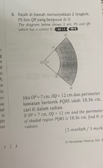 Rajah di bawah menunjukkan 2 lengkok,
PS dan QR yang berpusat di 0. 
The diagram below shows 2 arc, PS and QR
which has a centre O. 2SK 13 HP 5 
!
n
t

h.
n
tu 
asi Jika 
m kawasan berlorek PQRS ialah 18.36 cm, OP=7cm, OQ=12cm dan perimeter 
ial cari θ, dalam radian. 
is If OP=7cm, OQ=12cm and the perimeter 
ght of shaded region PQRS is 18.36 cm, find θ, i 
ion radians. 
[3 markah / 3 mark 
© Penerbitan Pelangi Sdn 
( 1 )