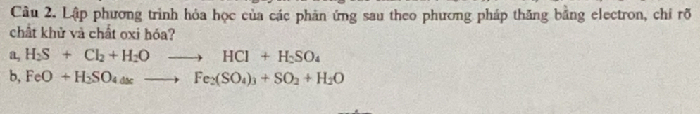 Lập phương trình hỏa học của các phản ứng sau theo phương pháp thăng bằng electron, chi rõ 
chất khử và chất oxi hóa?
a,H_2S+Cl_2+H_2Oto HCl+H_2SO_4
b,FeO+H_2SO_4Delta sto Fe_2(SO_4)_3+SO_2+H_2O