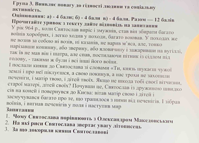 Трупа 3. Виявляе повагу до гідності люодини та соціальну
aKTHBHİCTь.
Оцінювання: а) - 4 бали; б) - 4 бали в) - 4 бали. Разом — 12 балів
Прочнτайτе уривок з тексту дайτе відповідь на заπитання
У рік 964 р., коли Святослав виріс і змужнів, став він збирати багато
воанів хоробрих, і легко ходив у πоходи, багато воював. У πохοдах же
не возив за собою ні возів, ні казанів, не варив м’яса, але, тонко
нарізавши кониниу, або зверину, або яловичину і зажаривши на вугіллі,
Τак їв не мав він і шатра, але слав, постилаючи πітник із сіллом πід
голову, - такими ж були і всі інші його воїни.
Ι послали кияни до Сваятослава зі словами κΤие князь шукасиι чужої
землі ⅰ πро неї піклусшся, а свою покинув, а нас трохи не захоπили
печеніги, ⅰ маτір τвою, ⅰ діτей τвоїх. Яκшо не шкода τοбі свосї вітчизни,
старої матері, дітей своїх? Почувши це, Святослав ⅰз дружиною швидко
сів на коней і πовернувся до Κиεва: вітав матір свою ⅰ дітей і
засмучувався багато πро те, шо траπилося з ними від печенігів. Нзібрав
воїнів, ⅰ вигнав печенігів у поля ⅰ наступив мир
3апитання
1. Чому Сваятослава порівнюоють з Олександром Македонськнм
2. На які риси Святослава звертас увагу літописеиь
3. 3а шодокоряли кияни Святославові